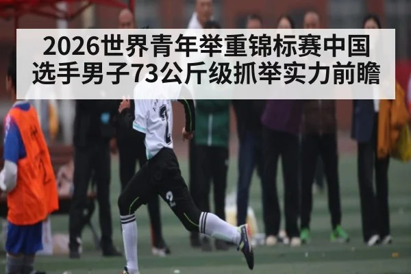 2026世界青年举重锦标赛中国选手男子73公斤级抓举实力前瞻