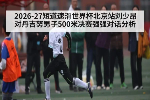 2026-27短道速滑世界杯北京站刘少昂对丹吉努男子500米决赛强强对话分析