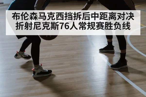 布伦森马克西挡拆后中距离对决折射尼克斯76人常规赛胜负线